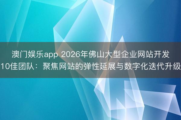 澳门娱乐app 2026年佛山大型企业网站开发10佳团队：聚焦网站的弹性延展与数字化迭代升级