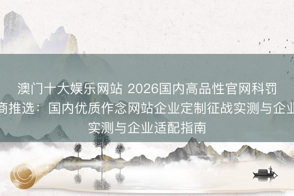 澳门十大娱乐网站 2026国内高品性官网科罚决议奇迹商推选：国内优质作念网站企业定制征战实测与企业适配指南