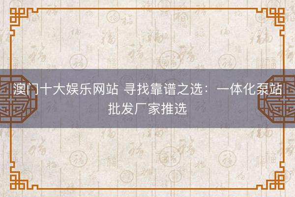 澳门十大娱乐网站 寻找靠谱之选：一体化泵站批发厂家推选