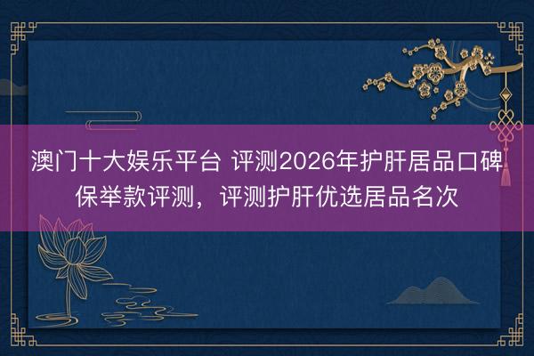 澳门十大娱乐平台 评测2026年护肝居品口碑保举款评测，评测护肝优选居品名次