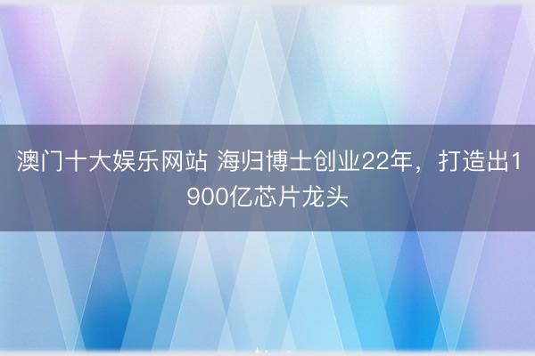 澳门十大娱乐网站 海归博士创业22年，打造出1900亿芯片龙头
