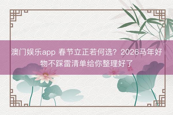澳门娱乐app 春节立正若何选？2026马年好物不踩雷清单给你整理好了