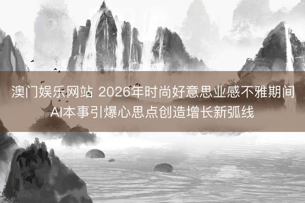澳门娱乐网站 2026年时尚好意思业感不雅期间AI本事引爆心思点创造增长新弧线