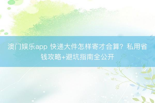 澳门娱乐app 快递大件怎样寄才合算？私用省钱攻略+避坑指南全公开