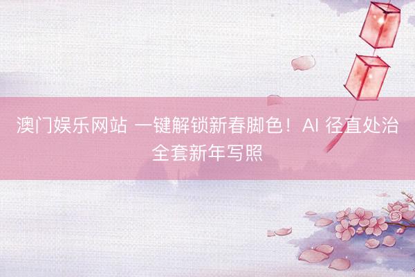 澳门娱乐网站 一键解锁新春脚色！AI 径直处治全套新年写照