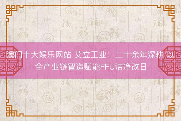 澳门十大娱乐网站 艾立工业：二十余年深耕 以全产业链智造赋能FFU洁净改日