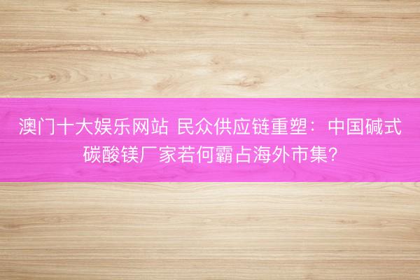 澳门十大娱乐网站 民众供应链重塑：中国碱式碳酸镁厂家若何霸占海外市集？