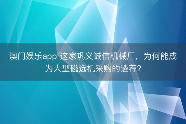 澳门娱乐app 这家巩义诚信机械厂，为何能成为大型磁选机采购的遴荐？