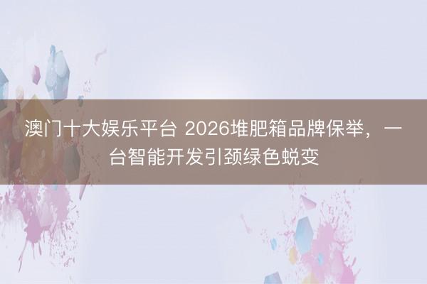 澳门十大娱乐平台 2026堆肥箱品牌保举，一台智能开发引颈绿色蜕变