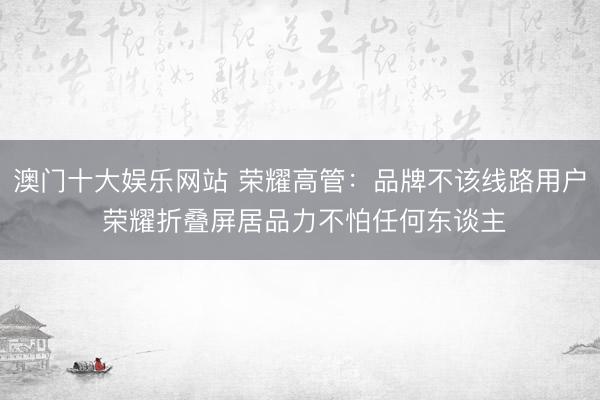 澳门十大娱乐网站 荣耀高管：品牌不该线路用户 荣耀折叠屏居品力不怕任何东谈主