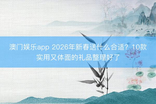 澳门娱乐app 2026年新春送什么合适？10款实用又体面的礼品整理好了