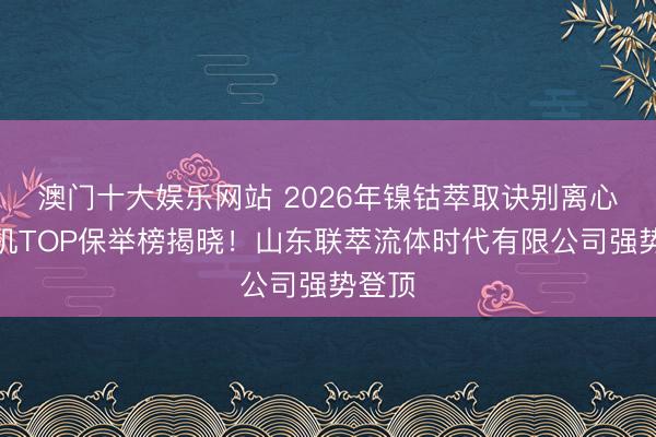 澳门十大娱乐网站 2026年镍钴萃取诀别离心萃取机TOP保举榜揭晓！山东联萃流体时代有限公司强势登顶