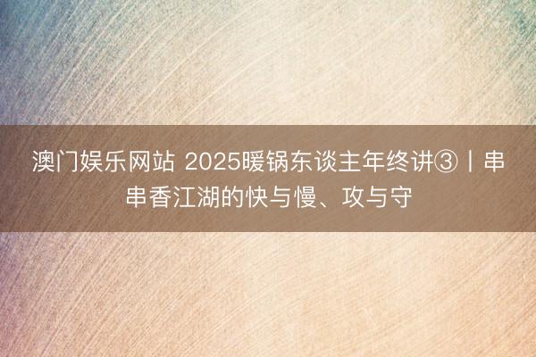 澳门娱乐网站 2025暖锅东谈主年终讲③丨串串香江湖的快与慢、攻与守