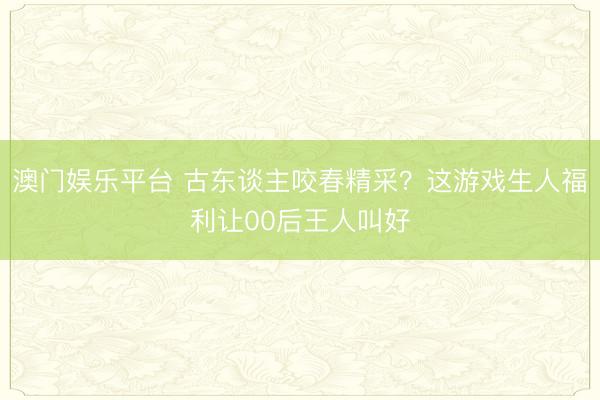澳门娱乐平台 古东谈主咬春精采？这游戏生人福利让00后王人叫好