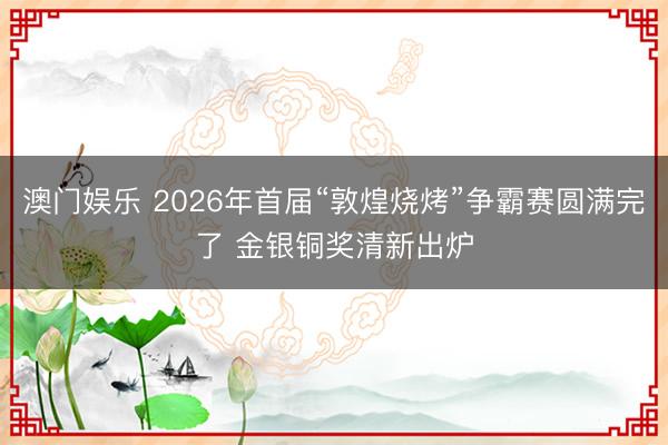 澳门娱乐 2026年首届“敦煌烧烤”争霸赛圆满完了 金银铜奖清新出炉