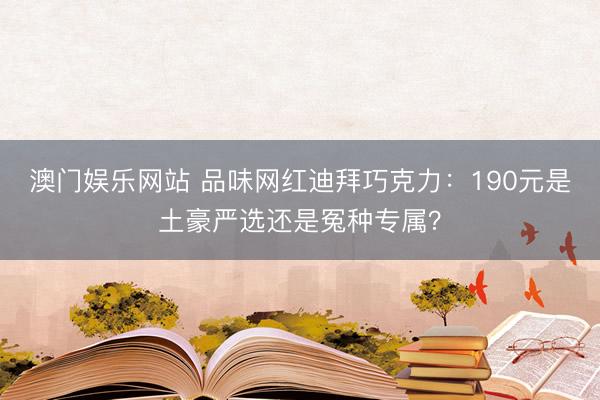 澳门娱乐网站 品味网红迪拜巧克力:190元是土豪严选还是冤种专属?
