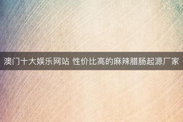 澳门十大娱乐网站 性价比高的麻辣腊肠起源厂家