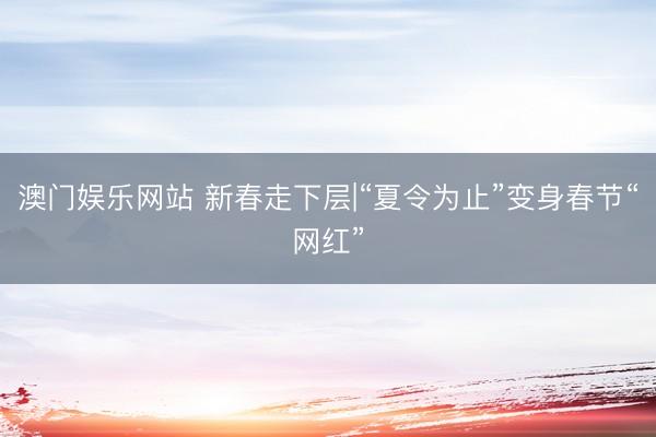 澳门娱乐网站 新春走下层|“夏令为止”变身春节“网红”