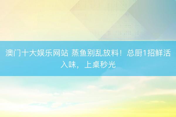 澳门十大娱乐网站 蒸鱼别乱放料！总厨1招鲜活入味，上桌秒光