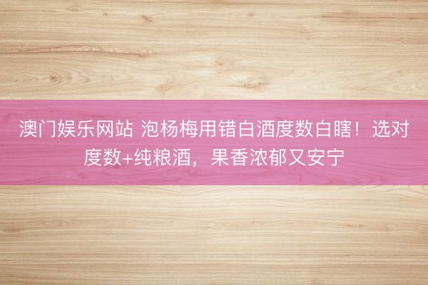 澳门娱乐网站 泡杨梅用错白酒度数白瞎！选对度数+纯粮酒，果香浓郁又安宁