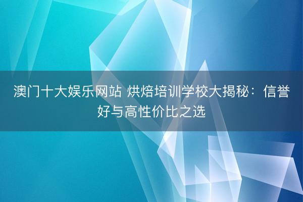 澳门十大娱乐网站 烘焙培训学校大揭秘：信誉好与高性价比之选