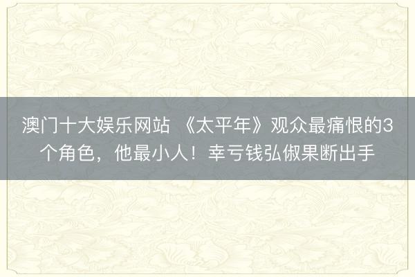 澳门十大娱乐网站 《太平年》观众最痛恨的3个角色，他最小人！幸亏钱弘俶果断出手