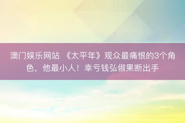 澳门娱乐网站 《太平年》观众最痛恨的3个角色，他最小人！幸亏钱弘俶果断出手