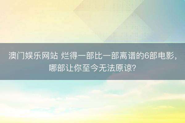 澳门娱乐网站 烂得一部比一部离谱的6部电影，哪部让你至今无法原谅？