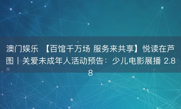 澳门娱乐 【百馆千万场 服务来共享】悦读在芦图丨关爱未成年人活动预告：少儿电影展播 2.8