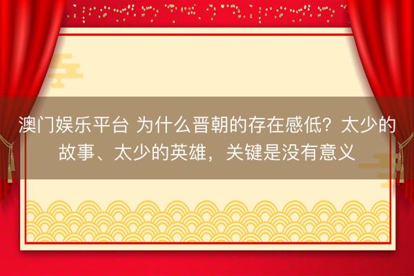 澳门娱乐平台 为什么晋朝的存在感低？太少的故事、太少的英雄，关键是没有意义