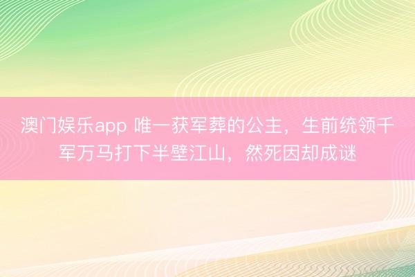 澳门娱乐app 唯一获军葬的公主，生前统领千军万马打下半壁江山，然死因却成谜