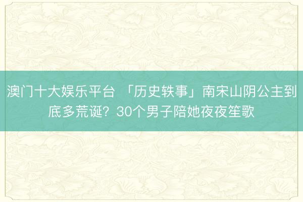 澳门十大娱乐平台 「历史轶事」南宋山阴公主到底多荒诞？30个男子陪她夜夜笙歌