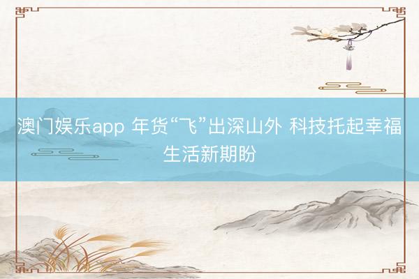 澳门娱乐app 年货“飞”出深山外 科技托起幸福生活新期盼