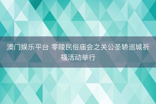 澳门娱乐平台 零陵民俗庙会之关公圣轿巡城祈福活动举行