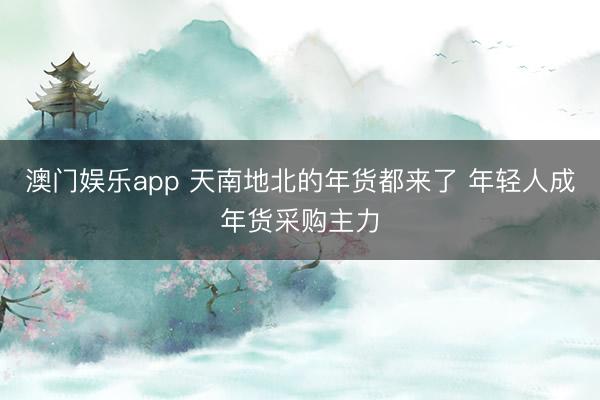 澳门娱乐app 天南地北的年货都来了 年轻人成年货采购主力