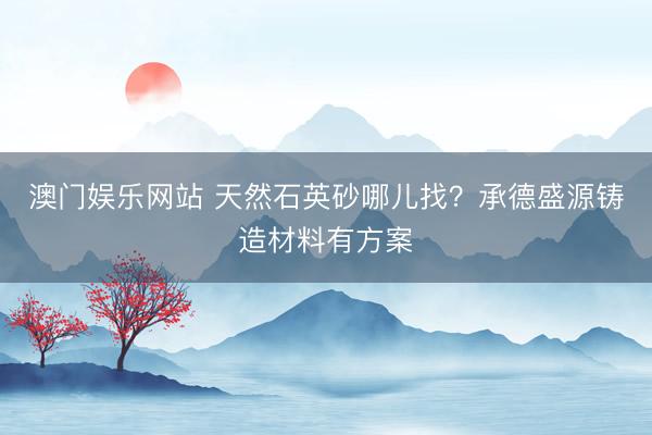 澳门娱乐网站 天然石英砂哪儿找？承德盛源铸造材料有方案