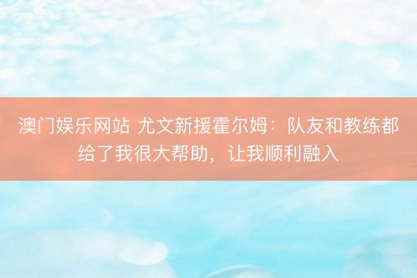 澳门娱乐网站 尤文新援霍尔姆：队友和教练都给了我很大帮助，让我顺利融入