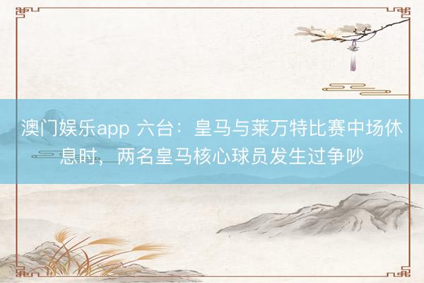 澳门娱乐app 六台：皇马与莱万特比赛中场休息时，两名皇马核心球员发生过争吵