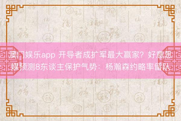 澳门娱乐app 开导者成扩军最大赢家？好意思媒预测8东谈主保护气势：杨瀚森约略率留队