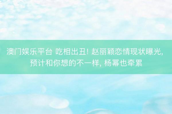 澳门娱乐平台 吃相出丑! 赵丽颖恋情现状曝光, 预计和你想的不一样, 杨幂也牵累
