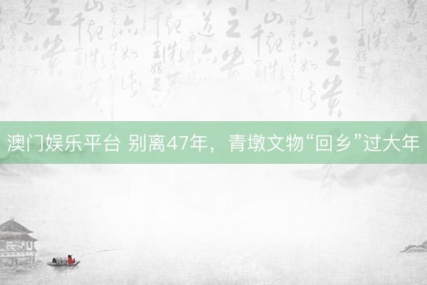 澳门娱乐平台 别离47年，青墩文物“回乡”过大年