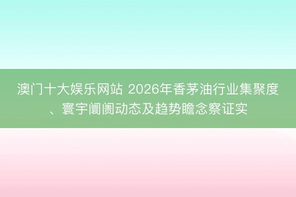 澳门十大娱乐网站 2026年香茅油行业集聚度、寰宇阛阓动态及趋势瞻念察证实