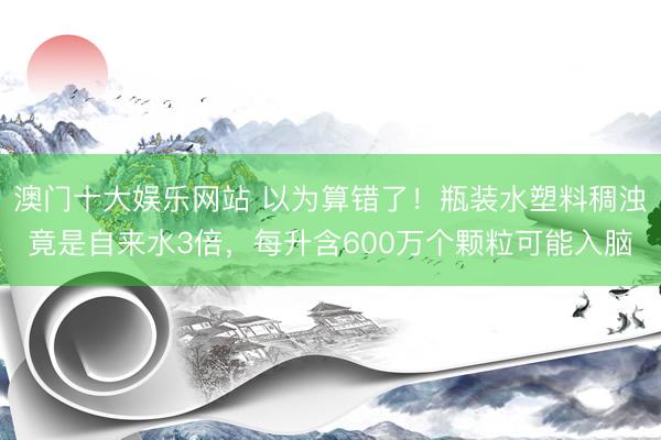 澳门十大娱乐网站 以为算错了！瓶装水塑料稠浊竟是自来水3倍，每升含600万个颗粒可能入脑
