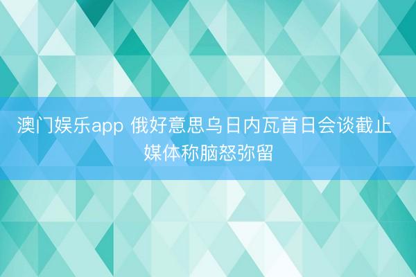 澳门娱乐app 俄好意思乌日内瓦首日会谈截止 媒体称脑怒弥留