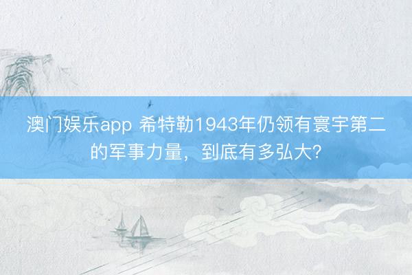澳门娱乐app 希特勒1943年仍领有寰宇第二的军事力量，到底有多弘大？
