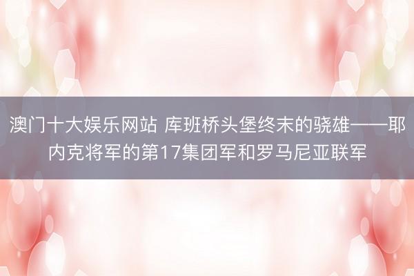 澳门十大娱乐网站 库班桥头堡终末的骁雄——耶内克将军的第17集团军和罗马尼亚联军