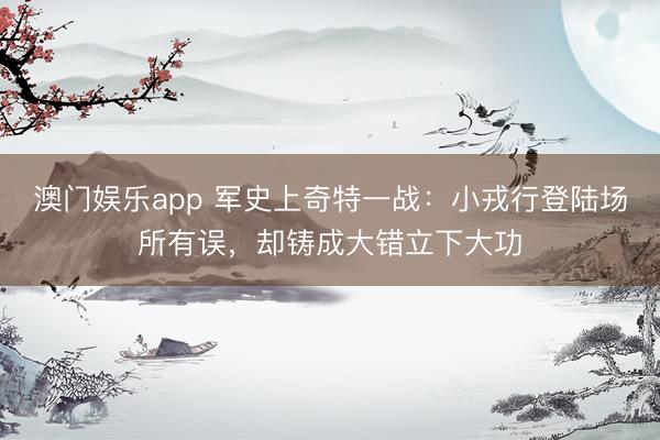 澳门娱乐app 军史上奇特一战：小戎行登陆场所有误，却铸成大错立下大功