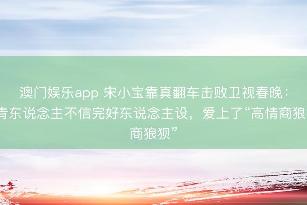 澳门娱乐app 宋小宝靠真翻车击败卫视春晚：年青东说念主不信完好东说念主设，爱上了“高情商狼狈”