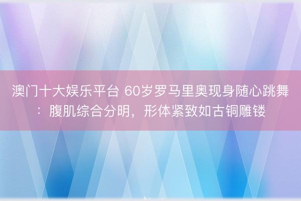 澳门十大娱乐平台 60岁罗马里奥现身随心跳舞：腹肌综合分明，形体紧致如古铜雕镂