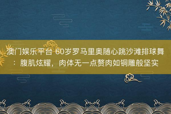 澳门娱乐平台 60岁罗马里奥随心跳沙滩排球舞：腹肌炫耀，肉体无一点赘肉如铜雕般坚实